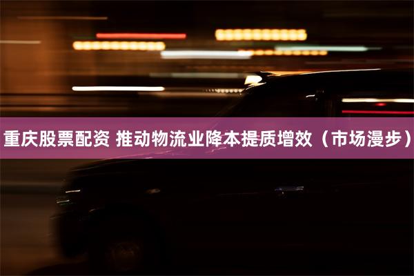 重庆股票配资 推动物流业降本提质增效（市场漫步）