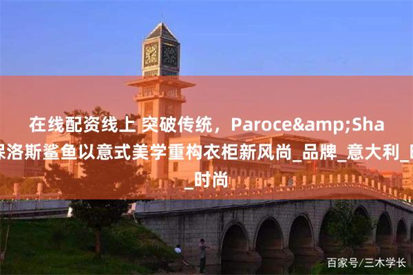 在线配资线上 突破传统，Paroce&Shark保洛斯鲨鱼以意式美学重构衣柜新风尚_品牌_意大利_时尚