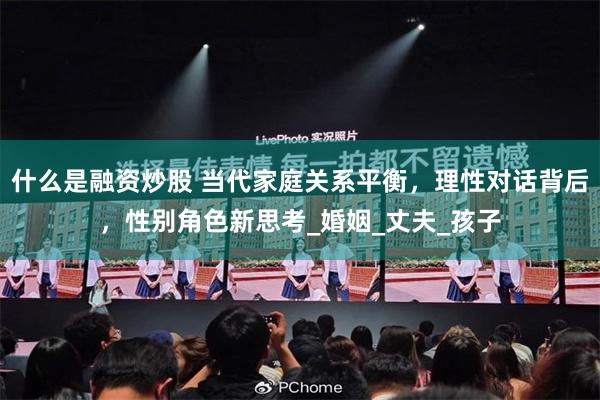 什么是融资炒股 当代家庭关系平衡，理性对话背后，性别角色新思考_婚姻_丈夫_孩子