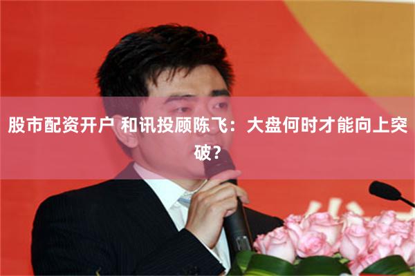 股市配资开户 和讯投顾陈飞：大盘何时才能向上突破？