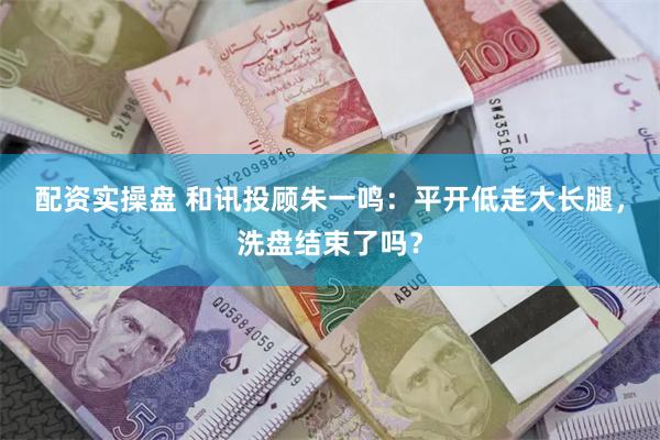 配资实操盘 和讯投顾朱一鸣：平开低走大长腿，洗盘结束了吗？