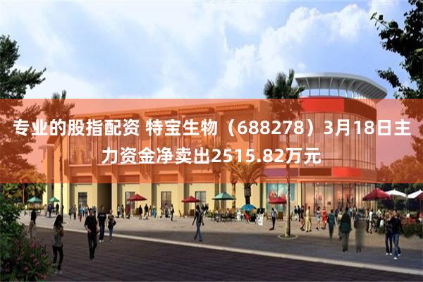专业的股指配资 特宝生物（688278）3月18日主力资金净卖出2515.82万元