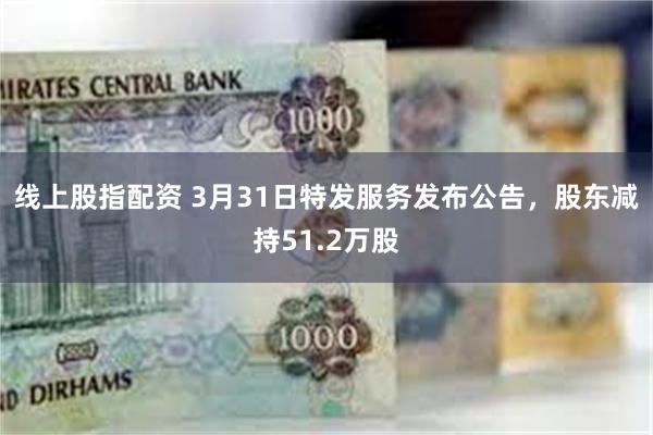 线上股指配资 3月31日特发服务发布公告，股东减持51.2万股