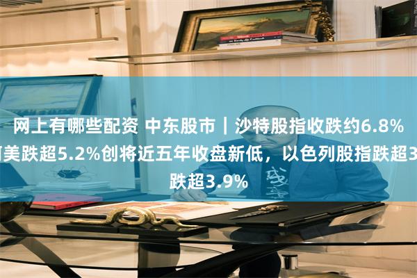 网上有哪些配资 中东股市｜沙特股指收跌约6.8%，阿美跌超5.2%创将近五年收盘新低，以色列股指跌超3.9%