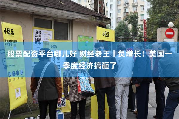 股票配资平台哪儿好 财经老王丨负增长！美国一季度经济搞砸了