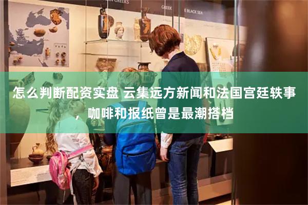 怎么判断配资实盘 云集远方新闻和法国宫廷轶事，咖啡和报纸曾是最潮搭档