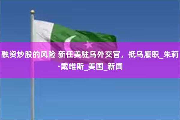 融资炒股的风险 新任美驻乌外交官，抵乌履职_朱莉·戴维斯_美国_新闻