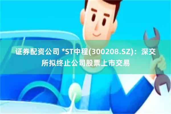 证券配资公司 *ST中程(300208.SZ)：深交所拟终止公司股票上市交易