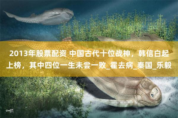 2013年股票配资 中国古代十位战神，韩信白起上榜，其中四位一生未尝一败_霍去病_秦国_乐毅