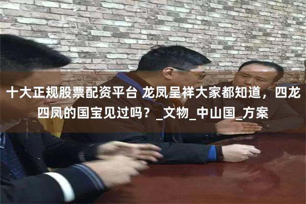 十大正规股票配资平台 龙凤呈祥大家都知道，四龙四凤的国宝见过吗？_文物_中山国_方案