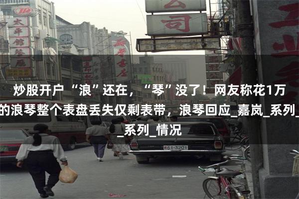 炒股开户 “浪”还在，“琴”没了！网友称花1万多买的浪琴整个表盘丢失仅剩表带，浪琴回应_嘉岚_系列_情况