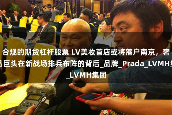 合规的期货杠杆股票 LV美妆首店或将落户南京，奢侈品巨头在新战场排兵布阵的背后_品牌_Prada_LVMH集团