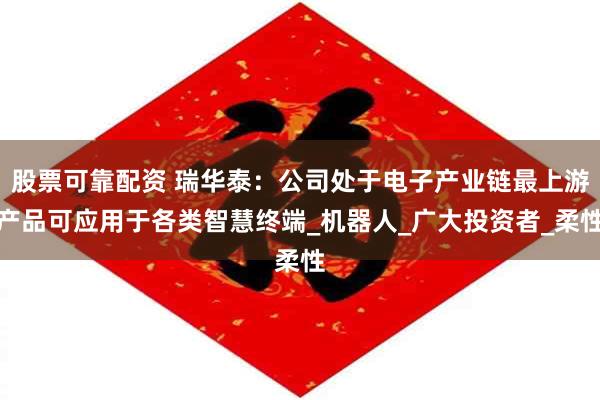 股票可靠配资 瑞华泰：公司处于电子产业链最上游产品可应用于各类智慧终端_机器人_广大投资者_柔性