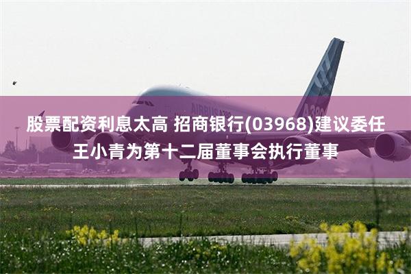 股票配资利息太高 招商银行(03968)建议委任王小青为第十二届董事会执行董事