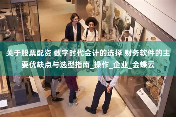 关于股票配资 数字时代会计的选择 财务软件的主要优缺点与选型指南_操作_企业_金蝶云