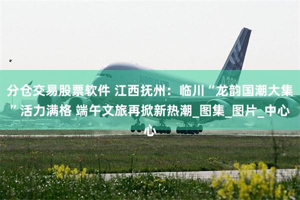 分仓交易股票软件 江西抚州：临川“龙韵国潮大集”活力满格 端午文旅再掀新热潮_图集_图片_中心