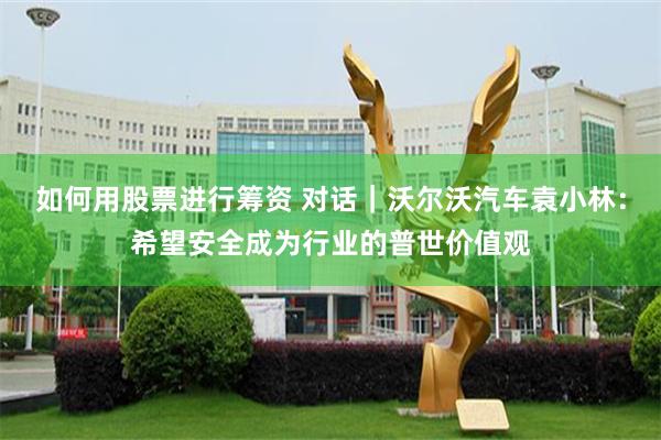 如何用股票进行筹资 对话｜沃尔沃汽车袁小林：希望安全成为行业的普世价值观
