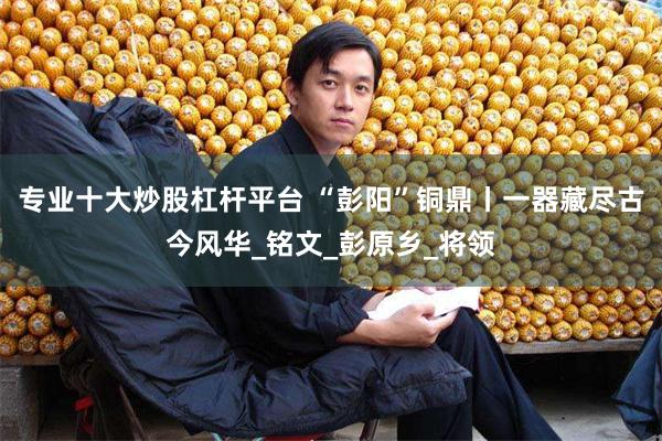 专业十大炒股杠杆平台 “彭阳”铜鼎丨一器藏尽古今风华_铭文_彭原乡_将领