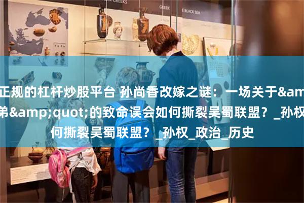 正规的杠杆炒股平台 孙尚香改嫁之谜：一场关于&quot;二弟&quot;的致命误会如何撕裂吴蜀联盟？_孙权_政治_历史