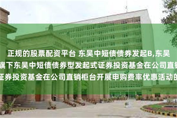 正规的股票配资平台 东吴中短债债券发起B,东吴中短债债券发起C: 关于旗下东吴中短债债券型发起式证券投资基金在公司直销柜台开展申购费率优惠活动的公告