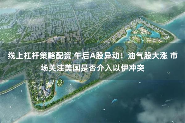 线上杠杆策略配资 午后A股异动！油气股大涨 市场关注美国是否介入以伊冲突