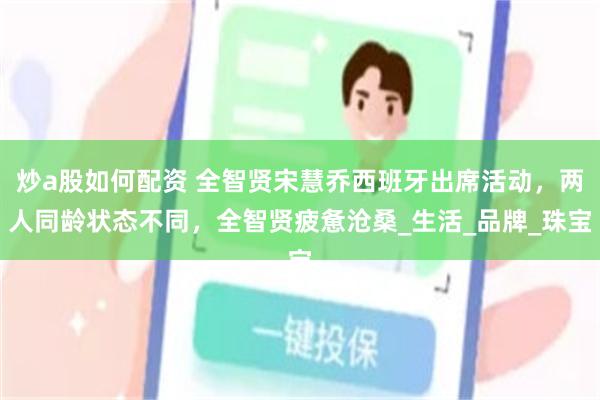 炒a股如何配资 全智贤宋慧乔西班牙出席活动，两人同龄状态不同，全智贤疲惫沧桑_生活_品牌_珠宝