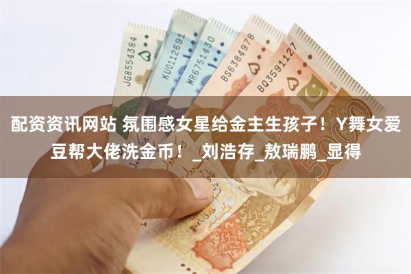 配资资讯网站 氛围感女星给金主生孩子！Y舞女爱豆帮大佬洗金币！_刘浩存_敖瑞鹏_显得
