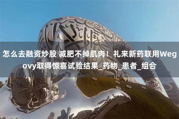怎么去融资炒股 减肥不掉肌肉!礼来新药联用Wegovy取得惊喜试验结果_药物_患者_组合