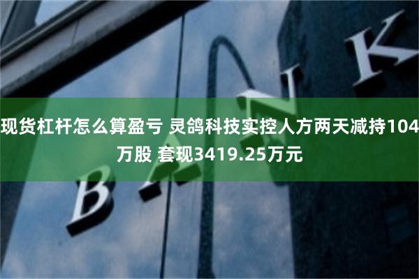 现货杠杆怎么算盈亏 灵鸽科技实控人方两天减持104万股 套现3419.25万元