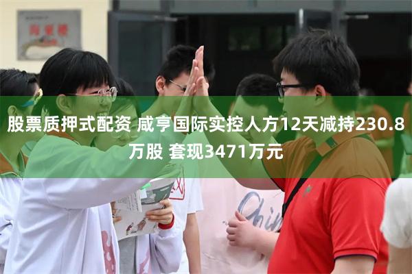 股票质押式配资 咸亨国际实控人方12天减持230.8万股 套现3471万元