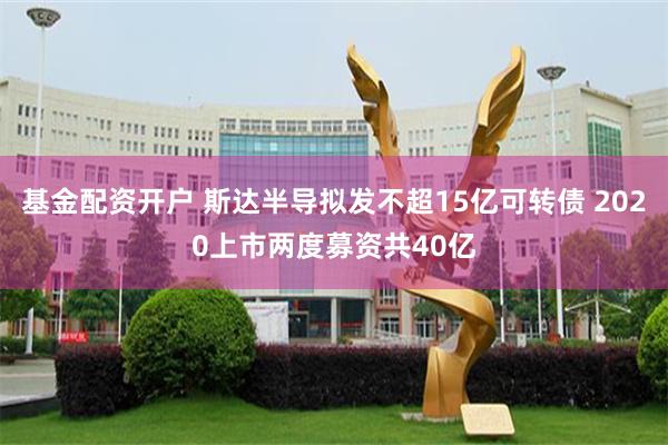 基金配资开户 斯达半导拟发不超15亿可转债 2020上市两度募资共40亿