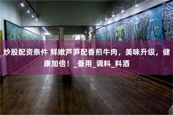 炒股配资条件 鲜嫩芦笋配香煎牛肉，美味升级，健康加倍！_备用_调料_料酒
