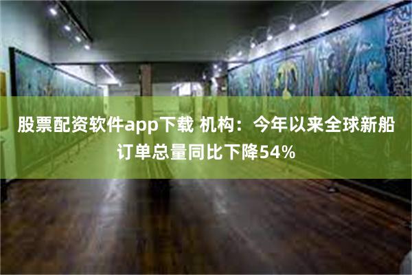 股票配资软件app下载 机构：今年以来全球新船订单总量同比下降54%