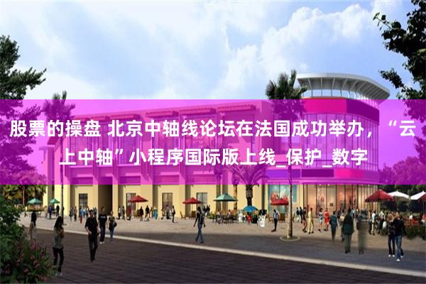 股票的操盘 北京中轴线论坛在法国成功举办，“云上中轴”小程序国际版上线_保护_数字