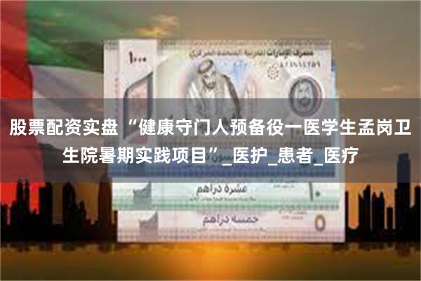 股票配资实盘 “健康守门人预备役一医学生孟岗卫生院暑期实践项目”_医护_患者_医疗