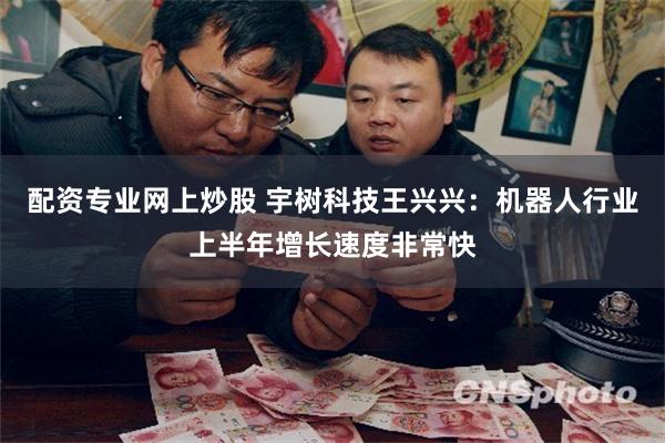 配资专业网上炒股 宇树科技王兴兴：机器人行业上半年增长速度非常快
