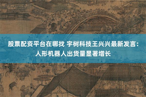 股票配资平台在哪找 宇树科技王兴兴最新发言：人形机器人出货量显著增长