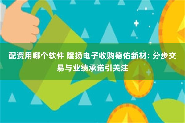 配资用哪个软件 隆扬电子收购德佑新材: 分步交易与业绩承诺引关注