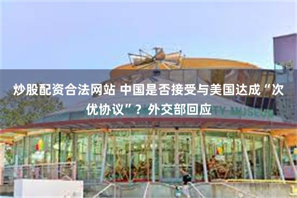 炒股配资合法网站 中国是否接受与美国达成“次优协议”？外交部回应