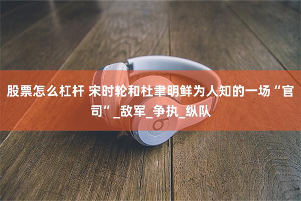 股票怎么杠杆 宋时轮和杜聿明鲜为人知的一场“官司”_敌军_争执_纵队