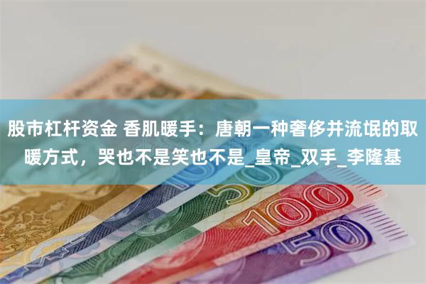 股市杠杆资金 香肌暖手：唐朝一种奢侈并流氓的取暖方式，哭也不是笑也不是_皇帝_双手_李隆基