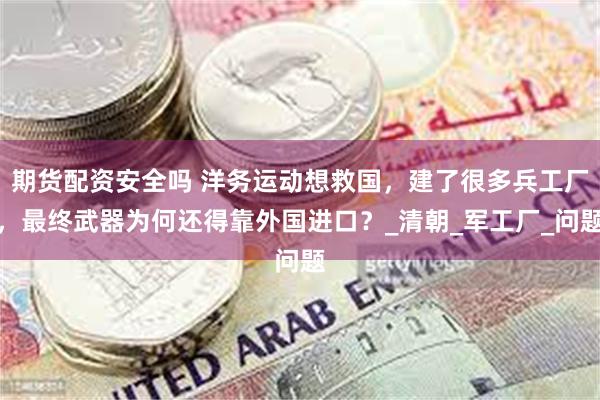 期货配资安全吗 洋务运动想救国，建了很多兵工厂，最终武器为何还得靠外国进口？_清朝_军工厂_问题