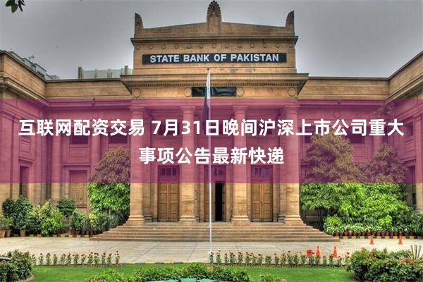 互联网配资交易 7月31日晚间沪深上市公司重大事项公告最新快递