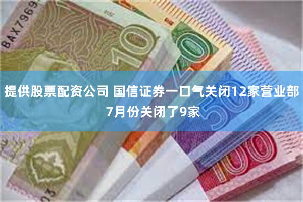 提供股票配资公司 国信证券一口气关闭12家营业部 7月份关闭了9家