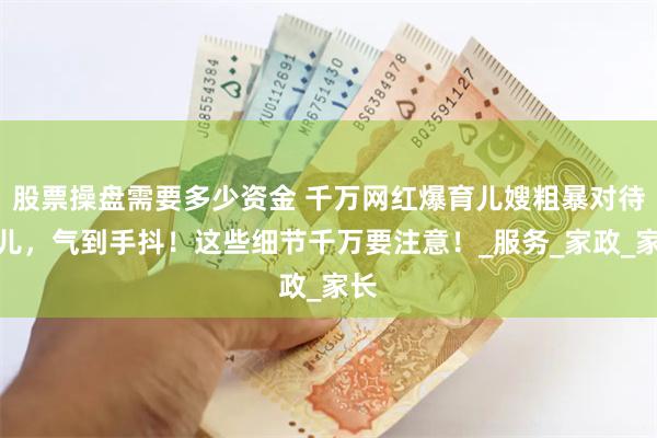 股票操盘需要多少资金 千万网红爆育儿嫂粗暴对待婴儿，气到手抖！这些细节千万要注意！_服务_家政_家长