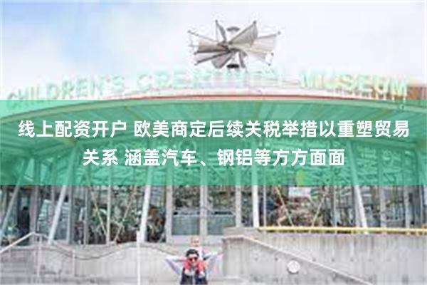 线上配资开户 欧美商定后续关税举措以重塑贸易关系 涵盖汽车、钢铝等方方面面