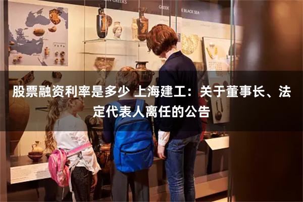 股票融资利率是多少 上海建工：关于董事长、法定代表人离任的公告