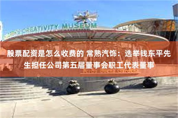 股票配资是怎么收费的 常熟汽饰：选举钱东平先生担任公司第五届董事会职工代表董事
